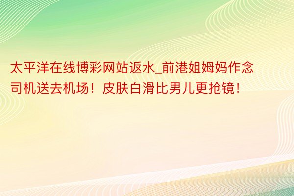 太平洋在线博彩网站返水_前港姐姆妈作念司机送去机场！皮肤白滑比男儿更抢镜！