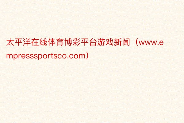 太平洋在线体育博彩平台游戏新闻（www.empresssportsco.com）