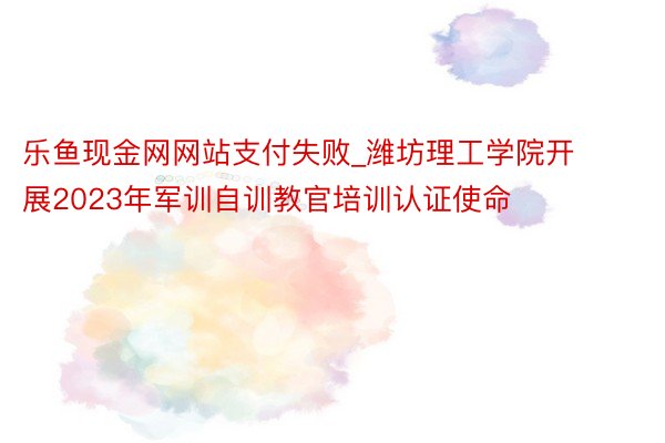 乐鱼现金网网站支付失败_潍坊理工学院开展2023年军训自训教官培训认证使命