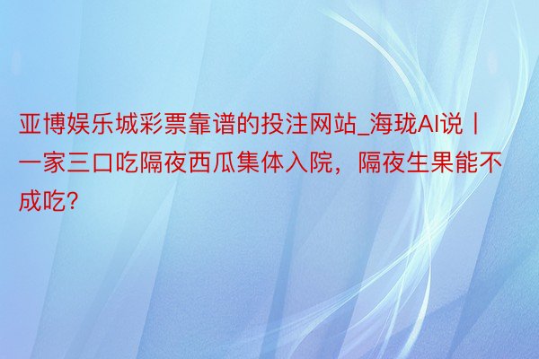 亚博娱乐城彩票靠谱的投注网站_海珑AI说丨一家三口吃隔夜西瓜集体入院，隔夜生果能不成吃？