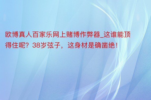 欧博真人百家乐网上赌博作弊器_这谁能顶得住呢？38岁弦子，这身材是确凿绝！