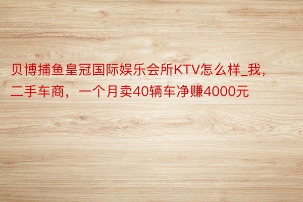 贝博捕鱼皇冠国际娱乐会所KTV怎么样_我，二手车商，一个月卖40辆车净赚4000元