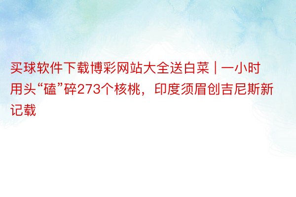 买球软件下载博彩网站大全送白菜 | 一小时用头“磕”碎273个核桃，印度须眉创吉尼斯新记载