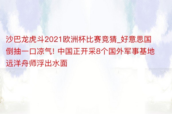 沙巴龙虎斗2021欧洲杯比赛竞猜_好意思国倒抽一口凉气! 中国正开采8个国外军事基地 远洋舟师浮出水面