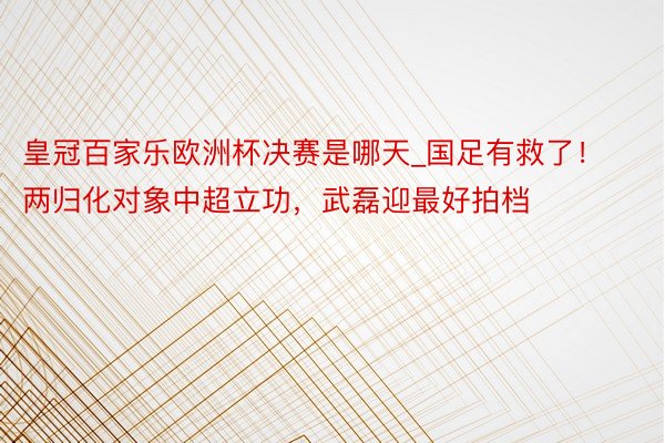 皇冠百家乐欧洲杯决赛是哪天_国足有救了！两归化对象中超立功，武磊迎最好拍档