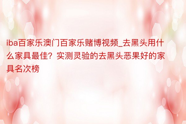 iba百家乐澳门百家乐赌博视频_去黑头用什么家具最佳？实测灵验的去黑头恶果好的家具名次榜