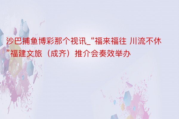 沙巴捕鱼博彩那个视讯_“福来福往 川流不休”福建文旅（成齐）推介会奏效举办