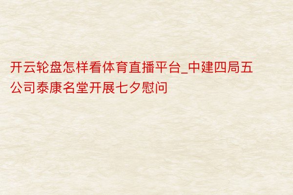 开云轮盘怎样看体育直播平台_中建四局五公司泰康名堂开展七夕慰问