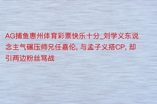 AG捕鱼惠州体育彩票快乐十分_刘学义东说念主气碾压师兄任嘉伦, 与孟子义搭CP, 却引两边粉丝骂战