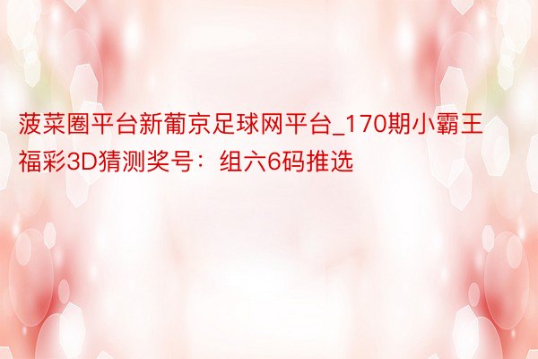 菠菜圈平台新葡京足球网平台_170期小霸王福彩3D猜测奖号：组六6码推选