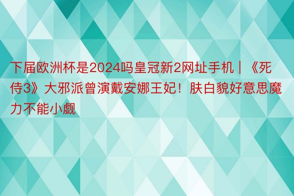 下届欧洲杯是2024吗皇冠新2网址手机 | 《死侍3》大邪派曾演戴安娜王妃！肤白貌好意思魔力不能小觑