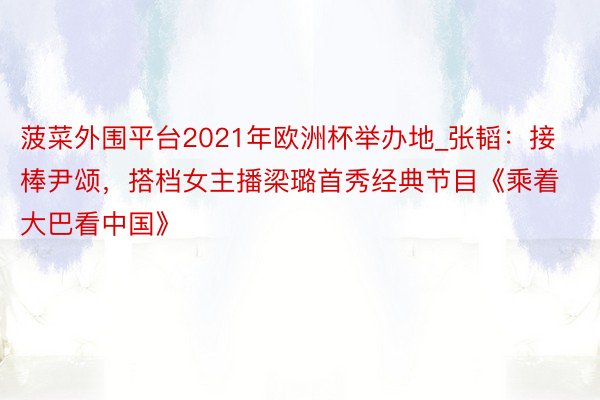 菠菜外围平台2021年欧洲杯举办地_张韬：接棒尹颂，搭档女主播梁璐首秀经典节目《乘着大巴看中国》