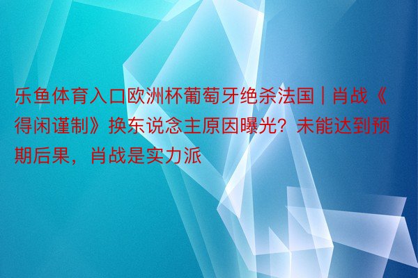 乐鱼体育入口欧洲杯葡萄牙绝杀法国 | 肖战《得闲谨制》换东说念主原因曝光？未能达到预期后果，肖战是实力派