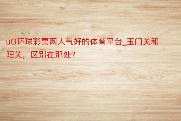 uG环球彩票网人气好的体育平台_玉门关和阳关，区别在那处？