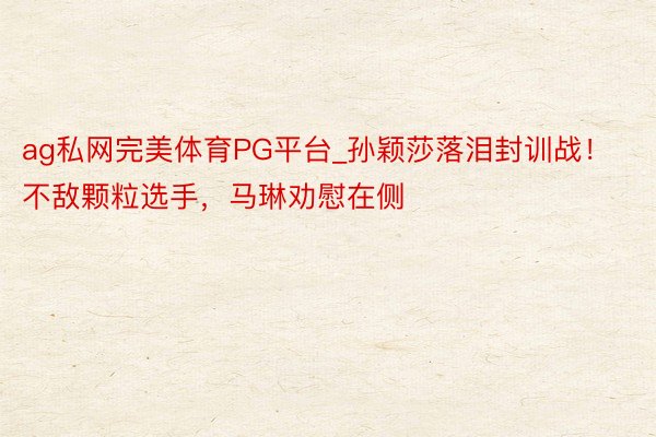 ag私网完美体育PG平台_孙颖莎落泪封训战！不敌颗粒选手，马琳劝慰在侧