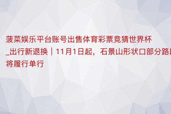 菠菜娱乐平台账号出售体育彩票竞猜世界杯_出行新退换｜11月1日起，石景山形状口部分路段将履行单行