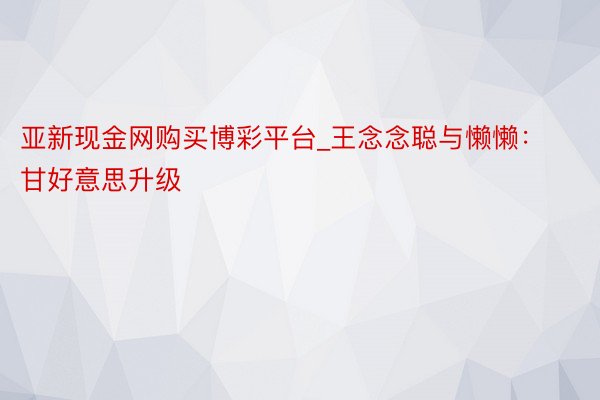 亚新现金网购买博彩平台_王念念聪与懒懒：甘好意思升级