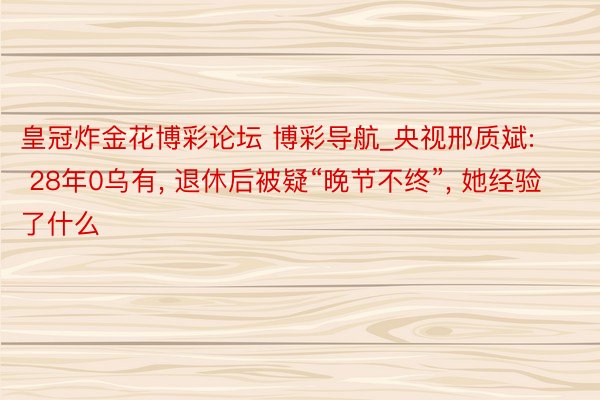 皇冠炸金花博彩论坛 博彩导航_央视邢质斌: 28年0乌有, 退休后被疑“晚节不终”, 她经验了什么