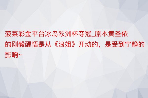 菠菜彩金平台冰岛欧洲杯夺冠_原本黄圣依的刚毅醒悟是从《浪姐》开动的，是受到宁静的影响~