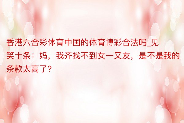 香港六合彩体育中国的体育博彩合法吗_见笑十条：妈，我齐找不到女一又友，是不是我的条款太高了？