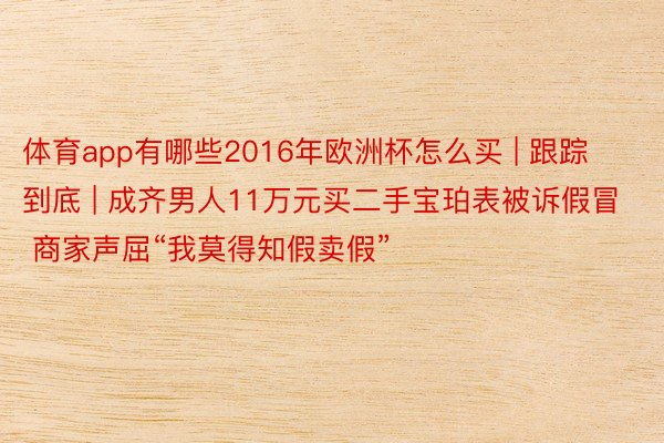 体育app有哪些2016年欧洲杯怎么买 | 跟踪到底 | 成齐男人11万元买二手宝珀表被诉假冒 商家声屈“我莫得知假卖假”