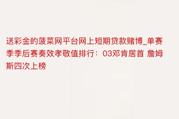 送彩金的菠菜网平台网上短期贷款赌博_单赛季季后赛奏效孝敬值排行：03邓肯居首 詹姆斯四次上榜