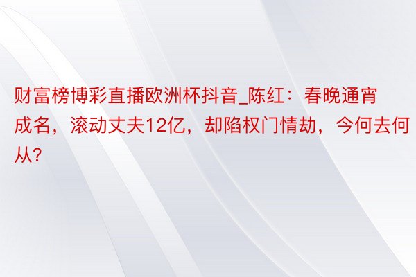 财富榜博彩直播欧洲杯抖音_陈红：春晚通宵成名，滚动丈夫12亿，却陷权门情劫，今何去何从？