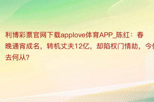 利博彩票官网下载applove体育APP_陈红：春晚通宵成名，转机丈夫12亿，却陷权门情劫，今何去何从？