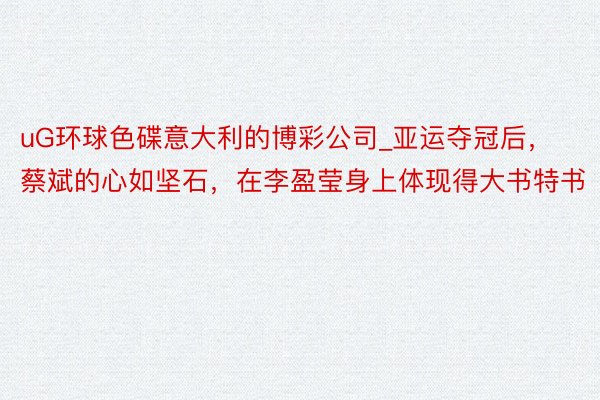 uG环球色碟意大利的博彩公司_亚运夺冠后,蔡斌的心如坚石,在李盈莹身上体现得大书特书