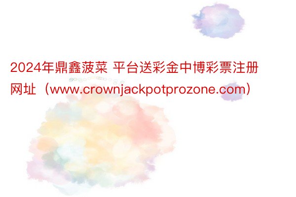 2024年鼎鑫菠菜 平台送彩金中博彩票注册网址(www.crownjackpotprozone.com)